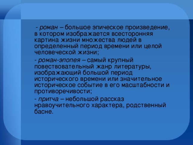 - роман – большое эпическое произведение, в котором изображается всесторонняя картина жизни множества людей в определенный период времени или целой человеческой жизни;  - роман-эпопея – самый крупный повествовательный жанр литературы, изображающий большой период исторического времени или значительное историческое событие в его масштабности и противоречивости;  - притча – небольшой рассказ нравоучительного характера, родственный басне.