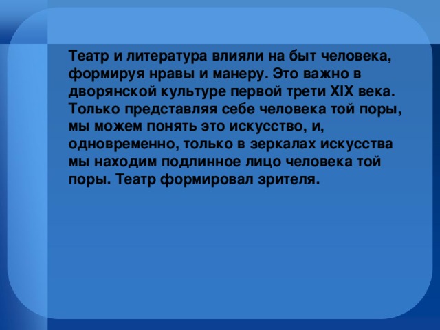 Театр и литература влияли на быт человека, формируя нравы и манеру. Это важно в дворянской культуре первой трети XIX века.  Только представляя себе человека той поры, мы можем понять это искусство, и, одновременно, только в зеркалах искусства мы находим подлинное лицо человека той поры. Театр формировал зрителя.