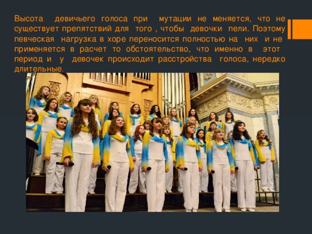 Высота девичьего голоса при мутации не меняется, что не существует препятствий для того , чтобы девочки пели. Поэтому певческая нагрузка в хоре переносится полностью на них и не применяется в расчет то обстоятельство, что именно в этот период и у девочек происходит расстройства голоса, нередко длительные . 