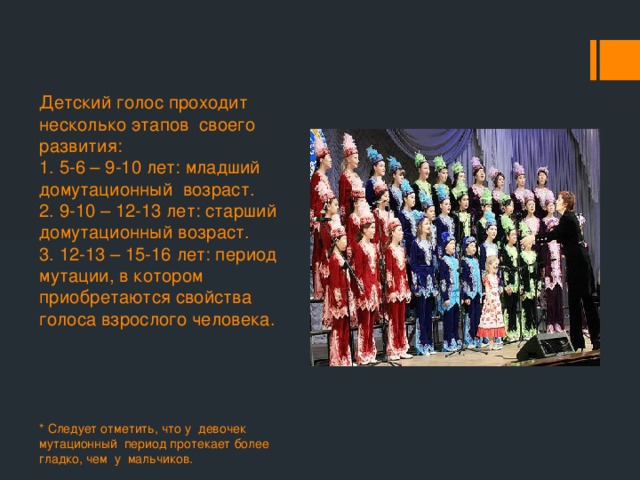 Детский голос проходит несколько этапов своего развития:  1. 5-6 – 9-10 лет: младший домутационный возраст.  2. 9-10 – 12-13 лет: старший домутационный возраст.  3. 12-13 – 15-16 лет: период мутации, в котором приобретаются свойства голоса взрослого человека.   * Следует отметить, что у девочек мутационный период протекает более гладко, чем у мальчиков. 