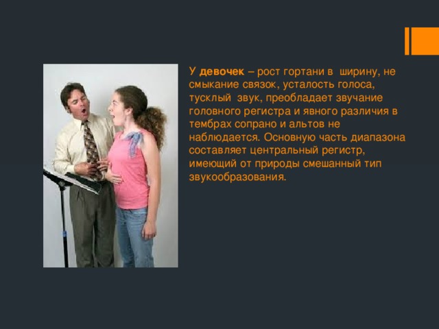 У девочек – рост гортани в ширину, не смыкание связок, усталость голоса, тусклый звук, преобладает звучание головного регистра и явного различия в тембрах сопрано и альтов не наблюдается. Основную часть диапазона составляет центральный регистр, имеющий от природы смешанный тип звукообразования. 