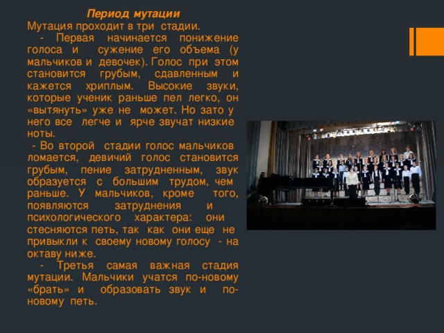 Период мутации Мутация проходит в три стадии.  - Первая начинается понижение голоса и сужение его объема (у мальчиков и девочек). Голос при этом становится грубым, сдавленным и кажется хриплым. Высокие звуки, которые ученик раньше пел легко, он «вытянуть» уже не может. Но зато у него все легче и ярче звучат низкие ноты.  - Во второй стадии голос мальчиков ломается, девичий голос становится грубым, пение затрудненным, звук образуется с большим трудом, чем раньше. У мальчиков, кроме того, появляются затруднения и психологического характера: они стесняются петь, так как они еще не привыкли к своему новому голосу - на октаву ниже.  - Третья самая важная стадия мутации. Мальчики учатся по-новому «брать» и образовать звук и по-новому петь. 