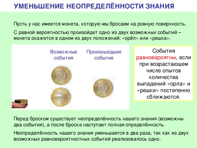 УМЕНЬШЕНИЕ НЕОПРЕДЕЛЁННОСТИ ЗНАНИЯ Пусть у нас имеется монета, которую мы бросаем на ровную поверхность. С равной вероятностью произойдет одно из двух возможных событий – монета окажется в одном из двух положений: «орёл» или «решка». События равновероятны , если при возрастающем числе опытов количества выпадений «орла» и «решки» постепенно сближаются. Возможные события Произошедшее событие Перед броском существует неопределённость нашего знания (возможны два события), а после броска наступает полная определённость. Неопределённость нашего знания уменьшается в два раза, так как из двух возможных равновероятностных событий реализовалось одно. 