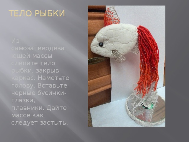 ТЕЛО РЫБКИ Из самозатвердевающей массы слепите тело рыбки, закрыв каркас. Наметьте голову. Вставьте черные бусинки-глазки, плавники. Дайте массе как следует застыть. 