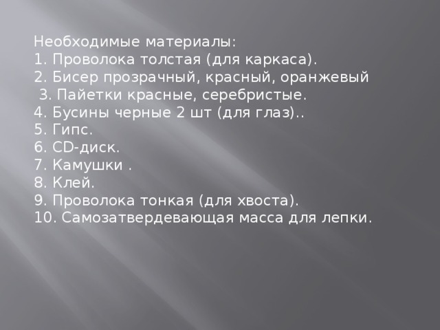 Необходимые материалы: 1. Проволока толстая (для каркаса). 2. Бисер прозрачный, красный, оранжевый  3. Пайетки красные, серебристые. 4. Бусины черные 2 шт (для глаз).. 5. Гипс. 6. CD-диск. 7. Камушки . 8. Клей. 9. Проволока тонкая (для хвоста). 10. Самозатвердевающая масса для лепки. 