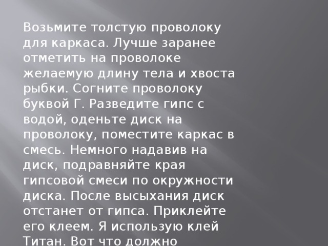 Возьмите толстую проволоку для каркаса. Лучше заранее отметить на проволоке желаемую длину тела и хвоста рыбки. Согните проволоку буквой Г. Разведите гипс с водой, оденьте диск на проволоку, поместите каркас в смесь. Немного надавив на диск, подравняйте края гипсовой смеси по окружности диска. После высыхания диск отстанет от гипса. Приклейте его клеем. Я использую клей Титан. Вот что должно получится. 