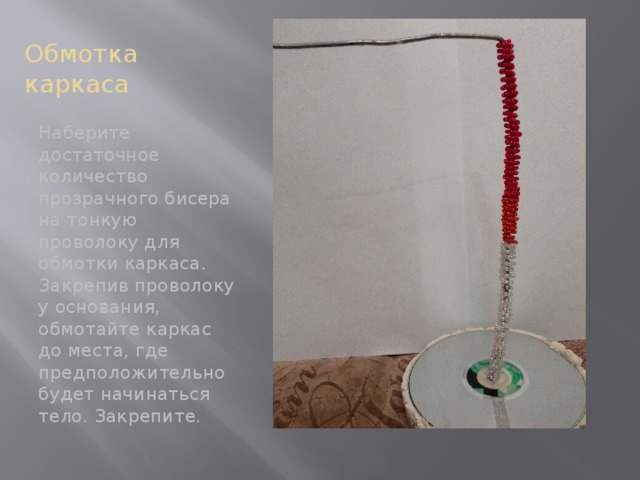 Обмотка каркаса Наберите достаточное количество прозрачного бисера на тонкую проволоку для обмотки каркаса. Закрепив проволоку у основания, обмотайте каркас до места, где предположительно будет начинаться тело. Закрепите. 
