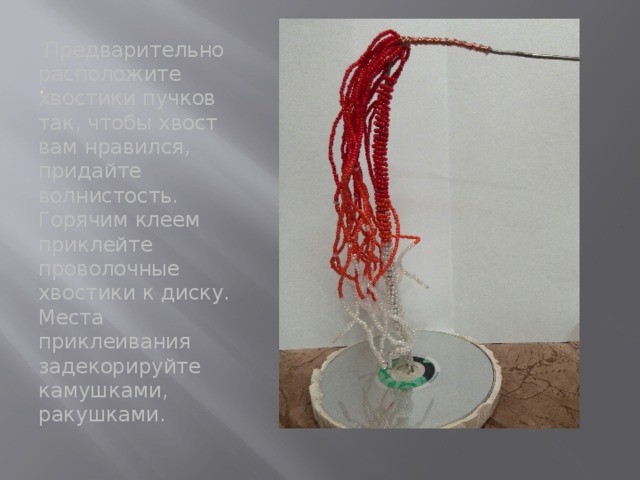 .  Предварительно расположите хвостики пучков так, чтобы хвост вам нравился, придайте волнистость. Горячим клеем приклейте проволочные хвостики к диску. Места приклеивания задекорируйте камушками, ракушками. 