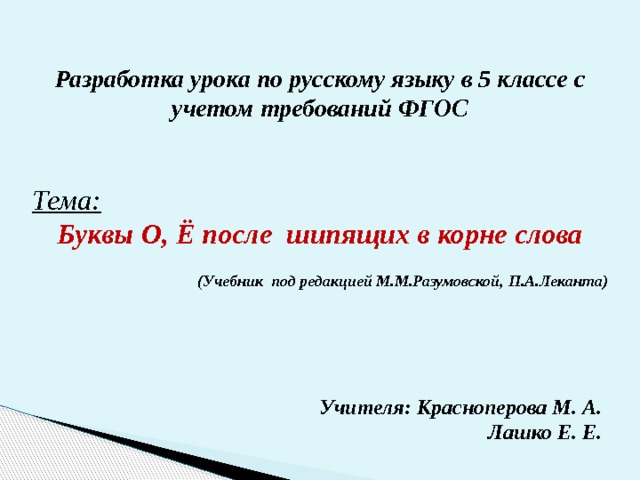 Разработка урока по русскому языку в 5 классе с учетом требований ФГОС    Тема:  Буквы О, Ё после шипящих в корне слова     (Учебник под редакцией М.М.Разумовской, П.А.Леканта) Учителя: Красноперова М. А. Лашко Е. Е. 