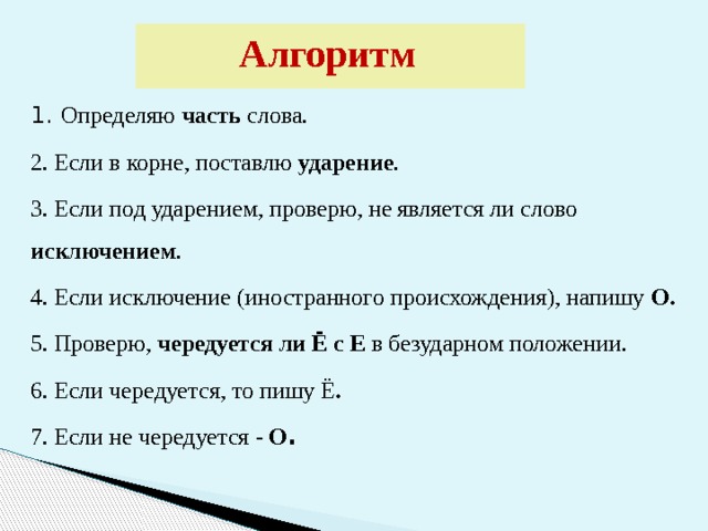 Алгоритм  1. Определяю часть слова. 2. Если в корне, поставлю ударение . 3. Если под ударением, проверю, не является ли слово исключением . 4. Если исключение (иностранного происхождения), напишу О. 5. Проверю, чередуется ли Ё с Е в безударном положении. 6. Если чередуется, то пишу Ё . 7. Если не чередуется - О . 
