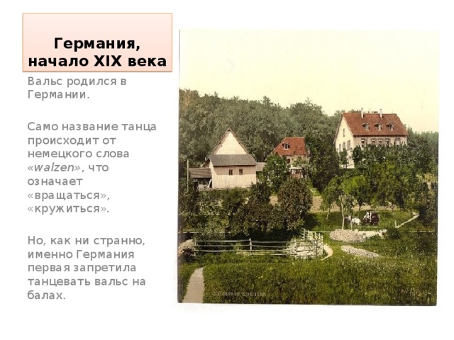 Германия, начало XIX века Вальс родился в Германии. Само название танца происходит от немецкого слова «walzen» , что означает «вращаться», «кружиться». Но, как ни странно, именно Германия первая запретила танцевать вальс на балах.  