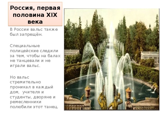 Россия, первая половина XIX века В России вальс также был запрещён. Специальные полицейские следили за тем, чтобы на балах не танцевали и не играли вальс. Но вальс стремительно проникал в каждый дом, учителя и студенты, дворяне и ремесленники полюбили этот танец. 