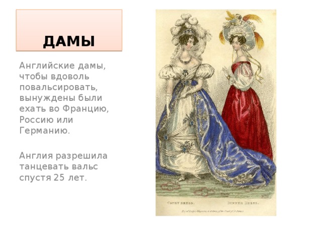 ДАМЫ Английские дамы, чтобы вдоволь повальсировать, вынуждены были ехать во Францию, Россию или Германию. Англия разрешила танцевать вальс спустя 25 лет. 