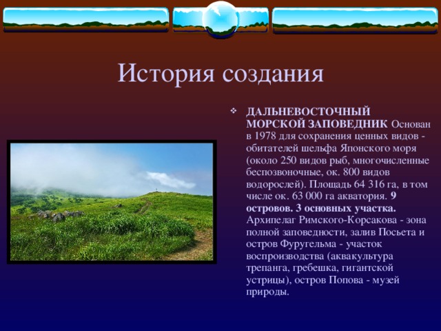 История создания ДАЛЬНЕВОСТОЧНЫЙ МОРСКОЙ ЗАПОВЕДНИК Основан в 1978 для сохранения ценных видов - обитателей шельфа Японского моря (около 250 видов рыб, многочисленные беспозвоночные, ок. 800 видов водорослей). Площадь 64 316 га, в том числе ок. 63 000 га акватория. 9 островов. 3 основных участка. Архипелаг Римского-Корсакова - зона полной заповедности, залив Посьета и остров Фуругельма - участок воспроизводства (аквакультура трепанга, гребешка, гигантской устрицы), остров Попова - музей природы.  