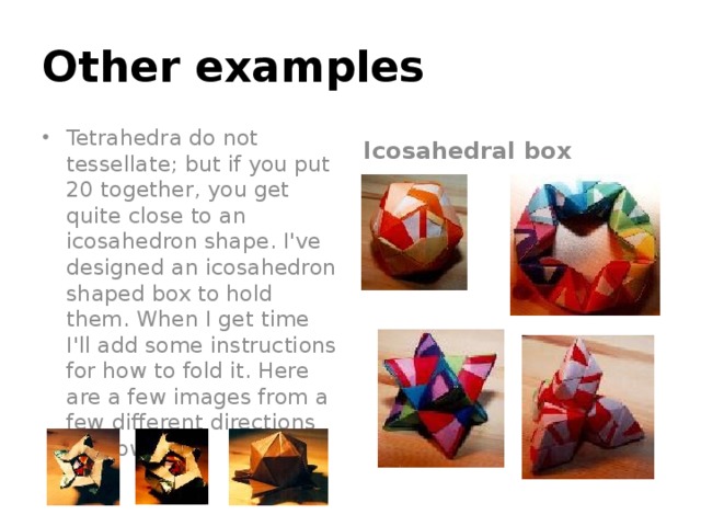 Other examples Tetrahedra do not tessellate; but if you put 20 together, you get quite close to an icosahedron shape. I've designed an icosahedron shaped box to hold them. When I get time I'll add some instructions for how to fold it. Here are a few images from a few different directions for now. Icosahedral box 