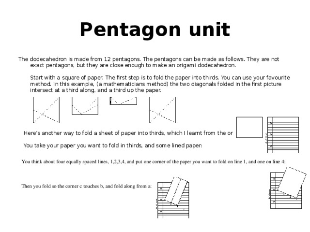 Pentagon unit The dodecahedron is made from 12 pentagons. The pentagons can be made as follows. They are not exact pentagons, but they are close enough to make an origami dodecahedron.   Start with a square of paper. The first step is to fold the paper into thirds. You can use your favourite method. In this example, (a mathematicians method) the two diagonals folded in the first picture intersect at a third along, and a third up the paper. Here's another way to fold a sheet of paper into thirds, which I learnt from the origami-l mailing list.    You take your paper you want to fold in thirds, and some lined paper: You think about four equally spaced lines, 1,2,3,4, and put one corner of the paper you want to fold on line 1, and one on line 4:      Then you fold so the corner c touches b, and fold along from a:    