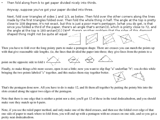 Then fold along from b to get paper divided nicely into thirds.   Anyway, suppose you've got your paper divided into three.   Next, fold over triangles of sides 1 and 1/3, as below. Then fold over the other corners along the lines made by the first triangles folded over. Then fold the whole thing in half. The angle at the top is pretty close to 108 degrees. It's not exact, but this is just a poor man's pentagon. (what you do get, is that since you folded a third of the paper, there's an angle that's arctan(3), which is pretty close to 72, and the angle at the top is 180-arctan(3).) (Well, there's another problem that the sides of this diamond shaped thing might not be quite all equal; but they are pretty close.) Then you have to fold over the long pointy parts to make a pentagon shape. There are creases you can match the points up with that give reasonable side lengths. (ie, the lines that divided the paper into three; they give lines from the points to a point on the opposite side to fold to.)  Finally, to make things a bit more secure, open it out a little; now you want to slip flap 