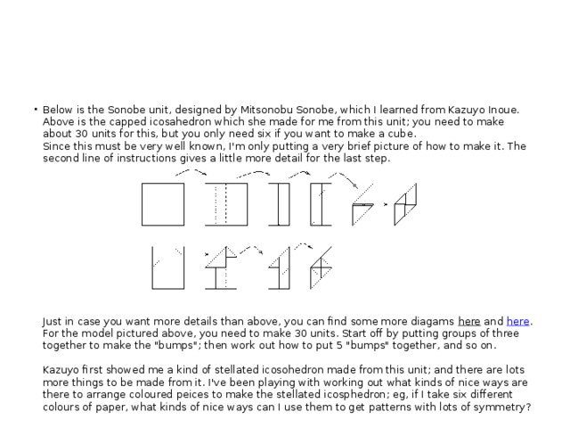 Below is the Sonobe unit, designed by Mitsonobu Sonobe, which I learned from Kazuyo Inoue. Above is the capped icosahedron which she made for me from this unit; you need to make about 30 units for this, but you only need six if you want to make a cube.  Since this must be very well known, I'm only putting a very brief picture of how to make it. The second line of instructions gives a little more detail for the last step.      Just in case you want more details than above, you can find some more diagams  here  and  here . For the model pictured above, you need to make 30 units. Start off by putting groups of three together to make the 