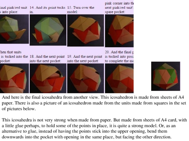 And here is the final icosahedra from another view. This icosahedron is made from sheets of A4 paper. There is also a picture of an icosahedron made from the units made from squares in the set of pictures below. This icosahedra is not very strong when made from paper. But made from sheets of A4 card, with a little glue perhaps, to hold some of the points in place, it is quite a strong model. Or, as an alternative to glue, instead of having the points stick into the upper opening, bend them downwards into the pocket with opening in the same place, but facing the other direction.  