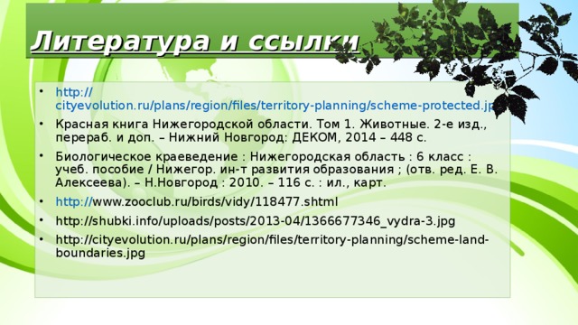 Литература и ссылки http:// cityevolution.ru/plans/region/files/territory-planning/scheme-protected.jpg Красная книга Нижегородской области. Том 1. Животные. 2-е изд., перераб. и доп. – Нижний Новгород: ДЕКОМ, 2014 – 448 с. Биологическое краеведение : Нижегородская область : 6 класс : учеб. пособие / Нижегор. ин-т развития образования ; (отв. ред. Е. В. Алексеева). – Н.Новгород : 2010. – 116 с. : ил., карт. http:// www.zooclub.ru/birds/vidy/118477.shtml http://shubki.info/uploads/posts/2013-04/1366677346_vydra-3.jpg http://cityevolution.ru/plans/region/files/territory-planning/scheme-land-boundaries.jpg   