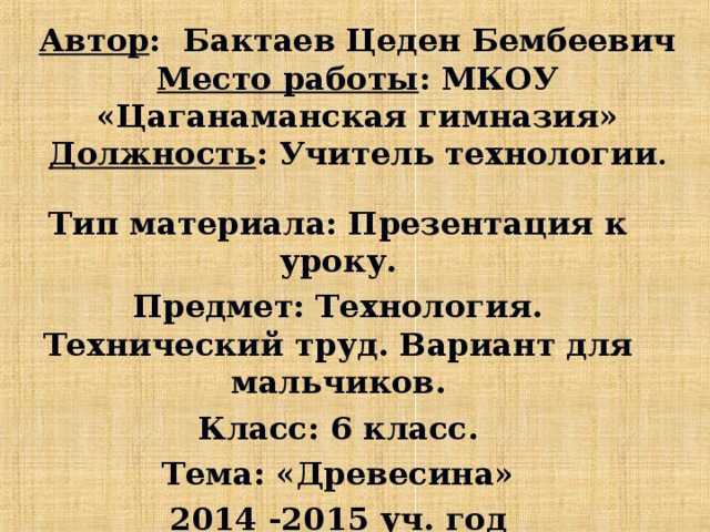 Автор : Бактаев Цеден Бембеевич  Место работы : МКОУ «Цаганаманская гимназия»  Должность : Учитель технологии . Тип материала: Презентация к уроку. Предмет: Технология. Технический труд. Вариант для мальчиков. Класс: 6 класс. Тема: «Древесина» 2014 -2015 уч. год