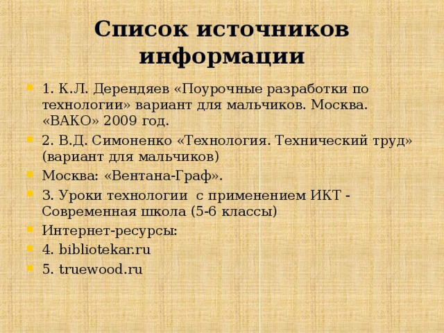 Список источников информации 1. К.Л. Дерендяев «Поурочные разработки по технологии» вариант для мальчиков. Москва. «ВАКО» 2009 год. 2. В.Д. Симоненко «Технология. Технический труд» (вариант для мальчиков) Москва: «Вентана-Граф». 3. Уроки технологии с применением ИКТ - Современная школа (5-6 классы) Интернет-ресурсы: 4. bibliotekar.ru 5. truewood.ru  