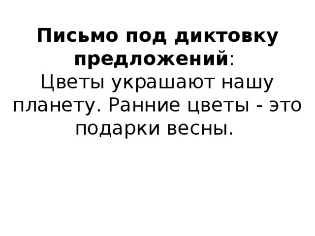 Письмо под диктовку предложений :  Цветы украшают нашу планету. Ранние цветы - это подарки весны.    