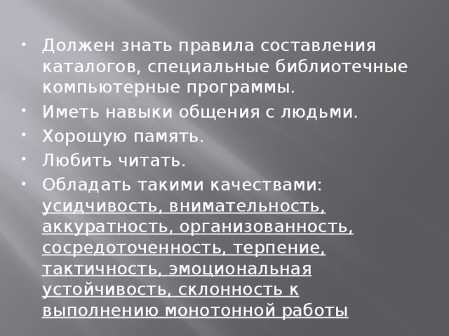 Должен знать правила составления каталогов, специальные библиотечные компьютерные программы. Иметь навыки общения с людьми. Хорошую память. Любить читать. Обладать такими качествами: усидчивость, внимательность, аккуратность, организованность, сосредоточенность, терпение, тактичность, эмоциональная устойчивость, склонность к выполнению монотонной работы 