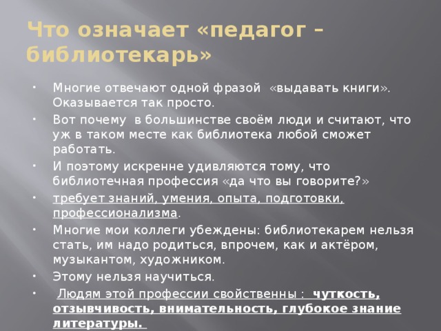 Что означает «педагог – библиотекарь» Многие отвечают одной фразой «выдавать книги». Оказывается так просто. Вот почему в большинстве своём люди и считают, что уж в таком месте как библиотека любой сможет работать. И поэтому искренне удивляются тому, что библиотечная профессия «да что вы говорите?» требует знаний, умения, опыта, подготовки, профессионализма . Многие мои коллеги убеждены: библиотекарем нельзя стать, им надо родиться, впрочем, как и актёром, музыкантом, художником. Этому нельзя научиться.  Людям этой профессии свойственны : чуткость, отзывчивость, внимательность, глубокое знание литературы. Другими словами о профессии библиотекаря можно сказать, что она не для слабых. 