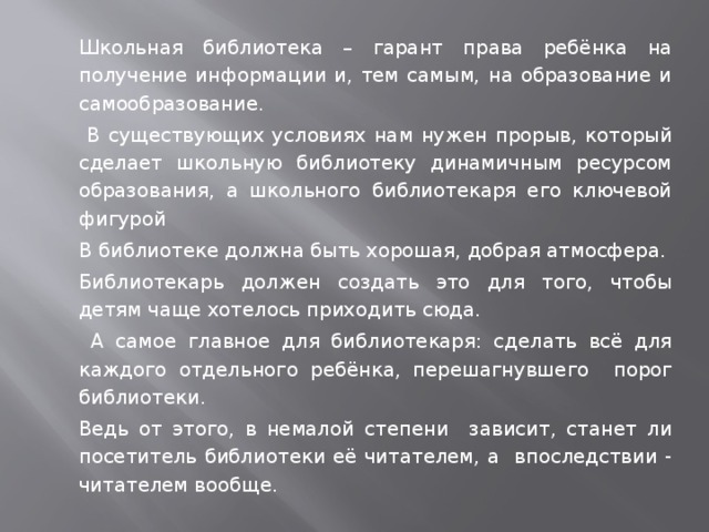   Школьная библиотека – гарант права ребёнка на получение информации и, тем самым, на образование и самообразование.    В существующих условиях нам нужен прорыв, который сделает школьную библиотеку динамичным ресурсом образования, а школьного библиотекаря его ключевой фигурой   В библиотеке должна быть хорошая, добрая атмосфера.   Библиотекарь должен создать это для того, чтобы детям чаще хотелось приходить сюда.      А самое главное для библиотекаря: сделать всё для каждого отдельного ребёнка, перешагнувшего порог библиотеки.   Ведь от этого, в немалой степени зависит, станет ли посетитель библиотеки её читателем, а впоследствии - читателем вообще. 