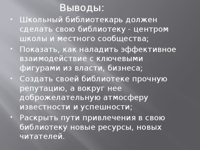      Выводы: Школьный библиотекарь должен сделать свою библиотеку - центром школы и местного сообщества; Показать, как наладить эффективное взаимодействие с ключевыми фигурами из власти, бизнеса; Создать своей библиотеке прочную репутацию, а вокруг нее доброжелательную атмосферу известности и успешности; Раскрыть пути привлечения в свою библиотеку новые ресурсы, новых читателей. 