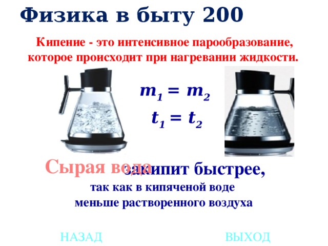 Физика в быту 200 Кипение - это интенсивное парообразование, которое происходит при нагревании жидкости.   m 1 = m 2 t 1 = t 2 Сырая вода     закипит быстрее, так как в кипяченой воде меньше растворенного воздуха НАЗАД ВЫХОД 