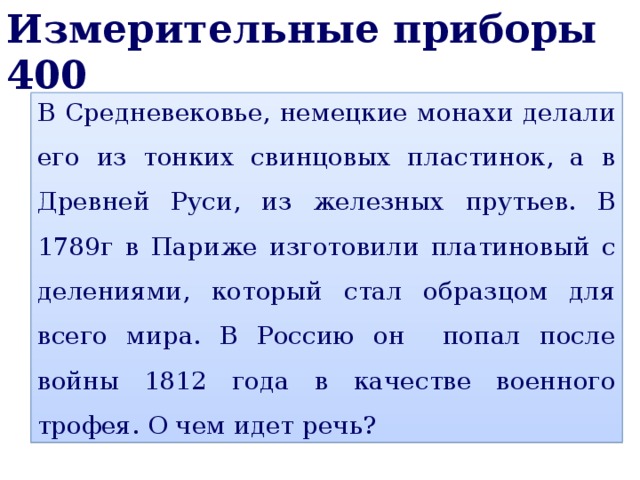 Измерительные приборы 400 В Средневековье, немецкие монахи делали его из тонких свинцовых пластинок, а в Древней Руси, из железных прутьев. В 1789г в Париже изготовили платиновый с делениями, который стал образцом для всего мира. В Россию он попал после войны 1812 года в качестве военного трофея. О чем идет речь? 