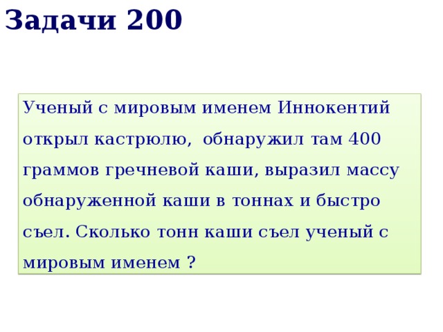 Задачи 200 Ученый с мировым именем Иннокентий открыл кастрюлю, обнаружил там 400 граммов гречневой каши, выразил массу обнаруженной каши в тоннах и быстро съел. Сколько тонн каши съел ученый с мировым именем ? 