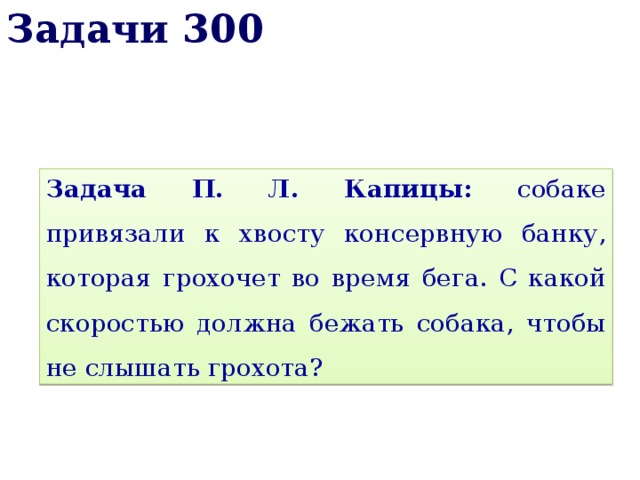 Задачи 300 Задача П. Л. Капицы: собаке привязали к хвосту консервную банку, которая грохочет во время бега. С какой скоростью должна бежать собака, чтобы не слышать грохота? 