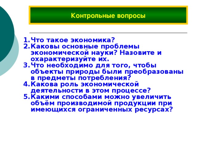 Контрольные вопросы Что такое экономика? Каковы основные проблемы экономической науки? Назовите и охарактеризуйте их. Что необходимо для того, чтобы объекты природы были преобразованы в предметы потребления? Какова роль экономической деятельности в этом процессе? Какими способами можно увеличить объём производимой продукции при имеющихся ограниченных ресурсах? 