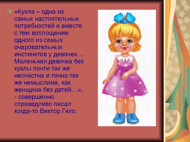 «Кукла – одна из самых настоятельных потребностей и вместе с тем воплощение одного из самых очаровательных инстинктов у девочек… Маленькая девочка без куклы почти так же несчастна и точно так же немыслима, как женщина без детей…», - совершенно справедливо писал когда-то Виктор Гюго.  