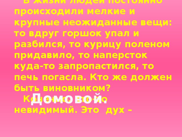 В жизни людей постоянно происходили мелкие и крупные неожиданные вещи: то вдруг горшок упал и разбился, то курицу поленом придавило, то наперсток куда-то запропастился, то печь погасла. Кто же должен быть виновником? Конечно, кто-то невидимый. Это дух –  Домовой.