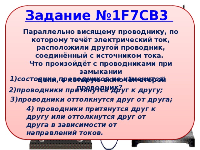 Параллельно висящему проводнику, по которому течёт электрический ток, расположили другой проводник, соединённый с источником тока. Что произойдёт с проводниками при замыкании  цепи, в которую включён второй проводник? 1)состояние проводников не изменится; 2)проводники притянутся друг к другу; 3)проводники оттолкнутся друг от друга; 4) проводники притянутся друг к другу или оттолкнутся друг от друга в зависимости от направлений токов. 3 