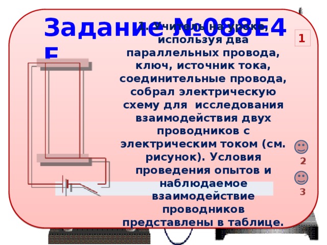 Задание №088E4E 1. Учитель на уроке, используя два параллельных провода, ключ, источник тока, соединительные провода, собрал электрическую схему для  исследования взаимодействия двух проводников с электрическим током (см. рисунок). Условия проведения опытов и наблюдаемое взаимодействие проводников представлены в таблице. 1 2 3 3 