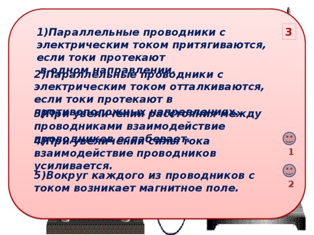 1)Параллельные проводники с электрическим током притягиваются, если токи протекают 3  в одном направлении. 2)Параллельные проводники с электрическим током отталкиваются, если токи протекают в противоположных направлениях. 3)При увеличении расстояния между проводниками взаимодействие проводников ослабевает. 4)При увеличении силы тока взаимодействие проводников усиливается. 1 5)Вокруг каждого из проводников с током возникает магнитное поле. 2 6 