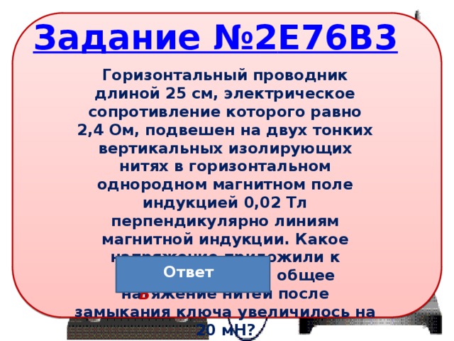 Горизонтальный проводник длиной 25 см, электрическое сопротивление которого равно 2,4 Ом, подвешен на двух тонких вертикальных изолирующих нитях в горизонтальном однородном магнитном поле индукцией 0,02 Тл перпендикулярно линиям магнитной индукции. Какое напряжение приложили к проводнику, если общее натяжение нитей после замыкания ключа увеличилось на 20 мН? Ответ Ответ: 9,6 В 8 
