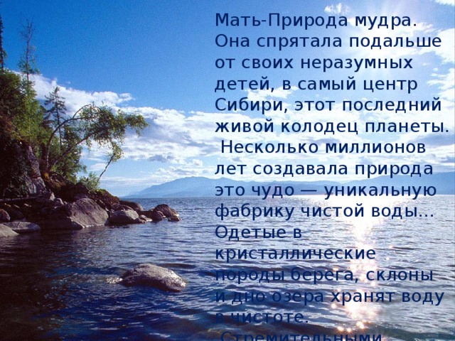 Мать-Природа мудра. Она спрятала подальше от своих неразумных детей, в самый центр Сибири, этот последний  живой колодец планеты.  Несколько миллионов лет создавала природа это чудо — уникальную фабрику чистой воды… Одетые в кристаллические породы берега, склоны и дно озера хранят воду в чистоте.  Стремительными водотоками, шумными водопадами, прорезая гранитные утёсы, несутся в Байкал реки, речки и ручьи.