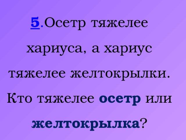 5 . Осетр тяжелее хариуса, а хариус тяжелее желтокрылки. Кто тяжелее осетр или желтокрылка ?