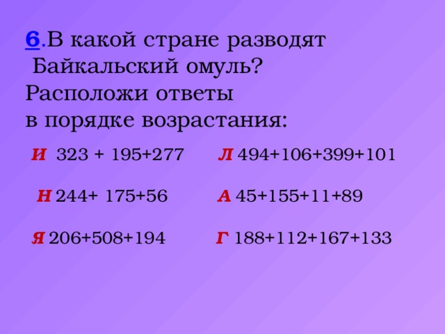 6 . В какой стране разводят  Байкальский омуль? Расположи ответы в порядке возрастания:  И  323 + 195+277 Л  494+106+399+101  Н 244+ 175+56 А  45+155+11+89  Я 206+508+194 Г 188+112+167+133