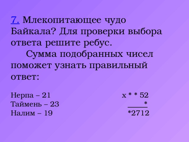7. Млекопитающее чудо Байкала? Для проверки выбора ответа решите ребус.  Сумма подобранных чисел поможет узнать правильный ответ: Нерпа – 21 х * * 52 Таймень – 23 *  Налим – 19 *2712