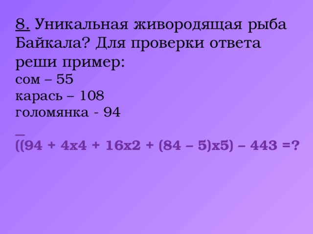 8. Уникальная живородящая рыба Байкала? Для проверки ответа реши пример: сом – 55 карась – 108 голомянка - 94   ((94 + 4х4 + 16х2 + (84 – 5)х5) – 443 =?