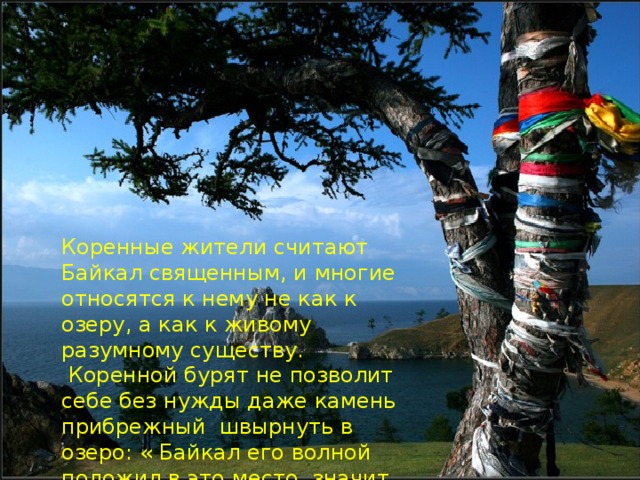 Коренные жители считают Байкал священным, и многие относятся к нему не как к озеру, а как к живому разумному существу.  Коренной бурят не позволит себе без нужды даже камень прибрежный швырнуть в озеро: « Байкал его волной положил в это место, значит, здесь он и должен лежать!
