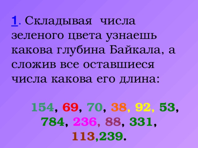 1 .  Складывая числа зеленого цвета узнаешь какова глубина Байкала, а сложив все оставшиеся числа какова его длина:  154 , 69 , 70 , 38 , 92,  53 , 784 , 236 , 88 , 331 , 113 ,239 .