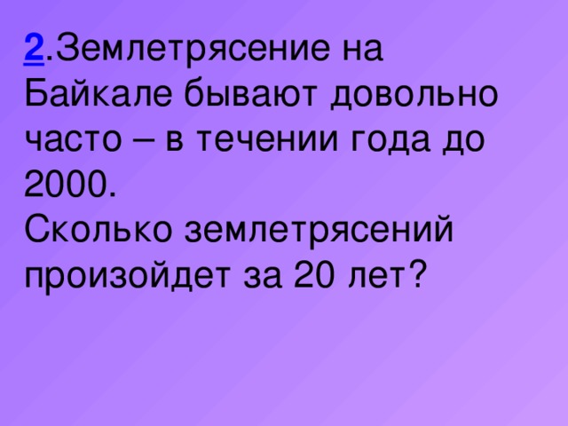 2 .Землетрясение на Байкале бывают довольно часто – в течении года до 2000. Сколько землетрясений произойдет за 20 лет?